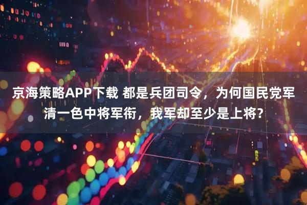 京海策略APP下載 都是兵團(tuán)司令，為何國民黨軍清一色中將軍銜，我軍卻至少是上將？