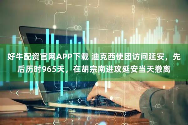 好牛配資官網APP下載 迪克西使團訪問延安，先后歷時965天，在胡宗南進攻延安當天撤離