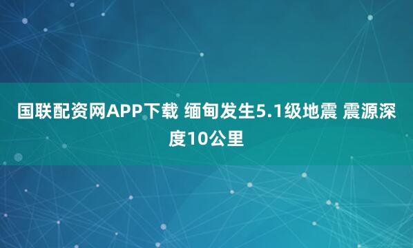 國聯配資網APP下載 緬甸發生5.1級地震 震源深度10公里
