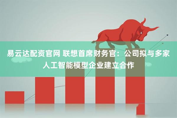 易云達配資官網 聯想首席財務官：公司擬與多家人工智能模型企業建立合作