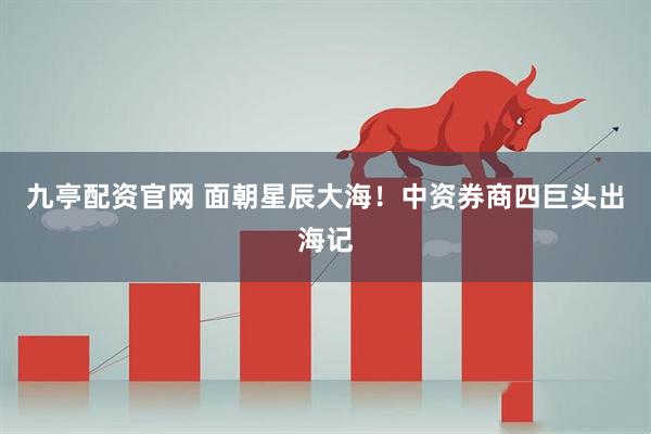 九亭配資官網(wǎng) 面朝星辰大海！中資券商四巨頭出海記