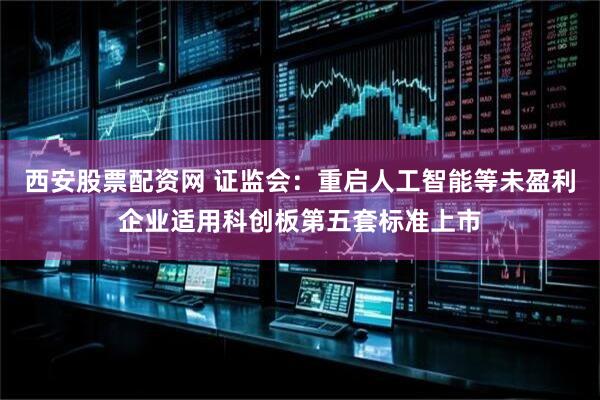 西安股票配資網 證監會：重啟人工智能等未盈利企業適用科創板第五套標準上市