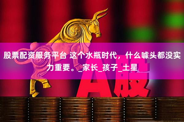 股票配資服務平臺 這個水瓶時代，什么噱頭都沒實力重要。_家長_孩子_土星