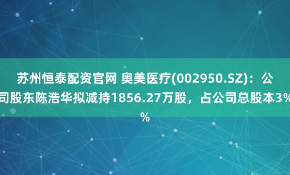 蘇州恒泰配資官網(wǎng) 奧美醫(yī)療(002950.SZ)：公司股東陳浩華擬減持1856.27萬股，占公司總股本3%