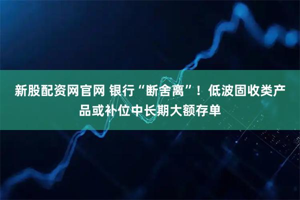 新股配資網官網 銀行“斷舍離”！低波固收類產品或補位中長期大額存單