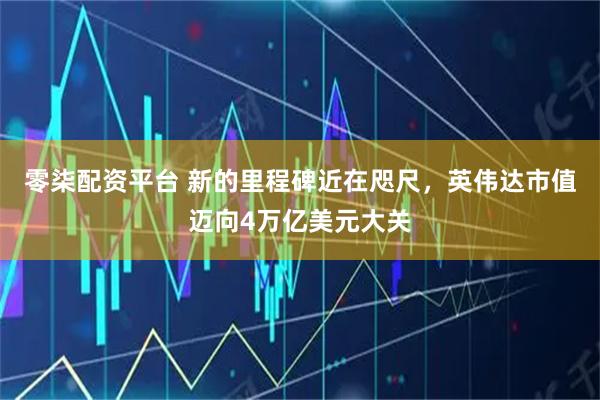 零柒配資平臺 新的里程碑近在咫尺，英偉達市值邁向4萬億美元大關