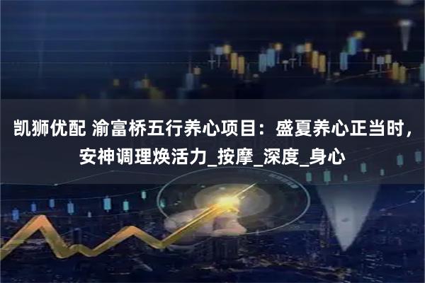 凱獅優(yōu)配 渝富橋五行養(yǎng)心項目：盛夏養(yǎng)心正當時，安神調(diào)理煥活力_按摩_深度_身心