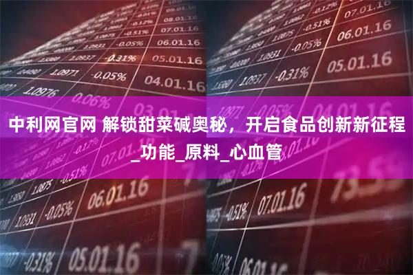中利網(wǎng)官網(wǎng) 解鎖甜菜堿奧秘，開啟食品創(chuàng)新新征程_功能_原料_心血管