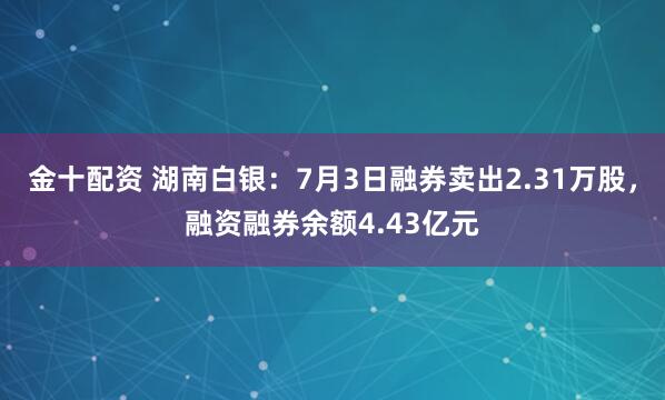 金十配資 湖南白銀：7月3日融券賣出2.31萬股，融資融券余額4.43億元