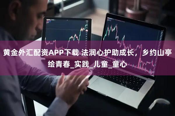 黃金外匯配資APP下載 法潤心護(hù)助成長，鄉(xiāng)約山亭繪青春_實踐_兒童_童心