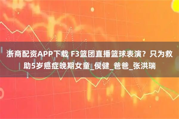 浙商配資APP下載 F3籃團(tuán)直播籃球表演？只為救助5歲癌癥晚期女童_侯健_爸爸_張洪瑞