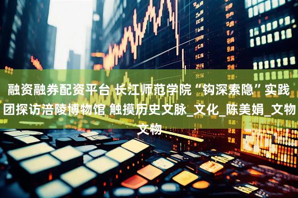 融資融券配資平臺 長江師范學(xué)院“鉤深索隱”實踐團(tuán)探訪涪陵博物館 觸摸歷史文脈_文化_陳美娟_文物