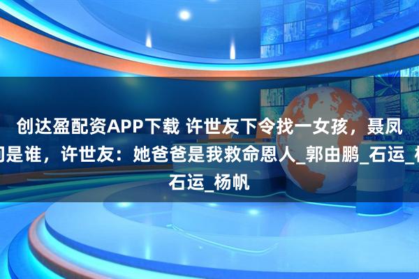 創達盈配資APP下載 許世友下令找一女孩，聶鳳智問是誰，許世友：她爸爸是我救命恩人_郭由鵬_石運_楊帆