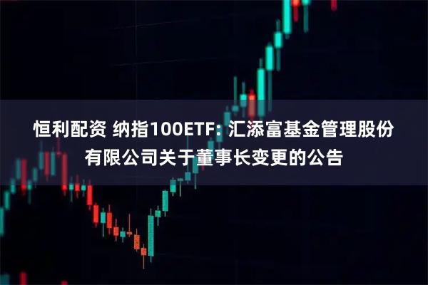 恒利配資 納指100ETF: 匯添富基金管理股份有限公司關(guān)于董事長變更的公告
