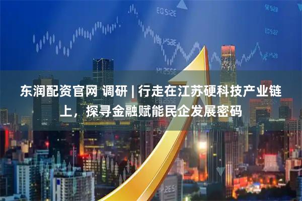 東潤配資官網 調研 | 行走在江蘇硬科技產業鏈上，探尋金融賦能民企發展密碼