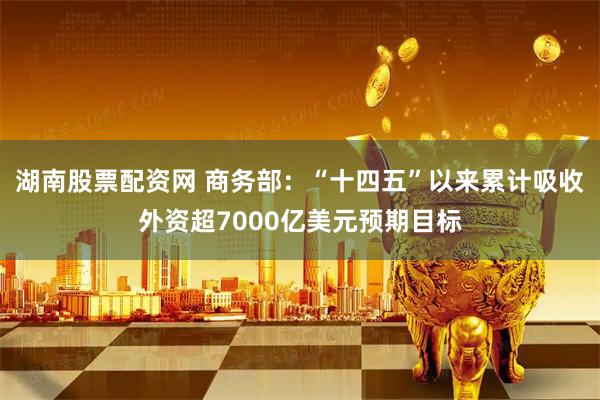 湖南股票配資網 商務部：“十四五”以來累計吸收外資超7000億美元預期目標