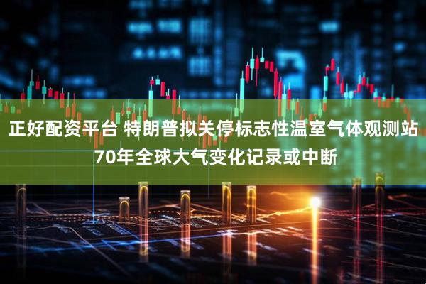正好配資平臺 特朗普擬關停標志性溫室氣體觀測站 70年全球大氣變化記錄或中斷