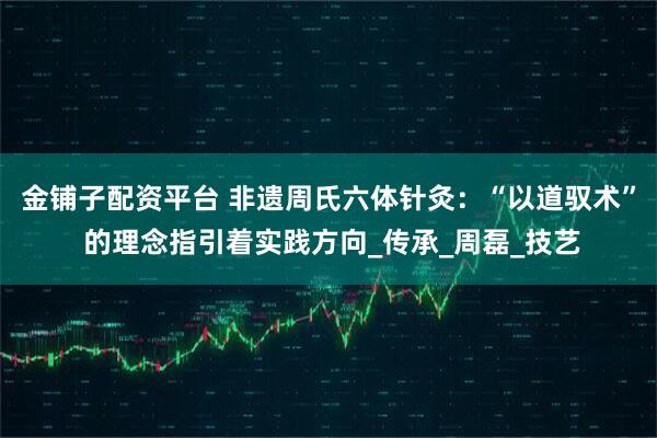 金鋪子配資平臺 非遺周氏六體針灸：“以道馭術” 的理念指引著實踐方向_傳承_周磊_技藝