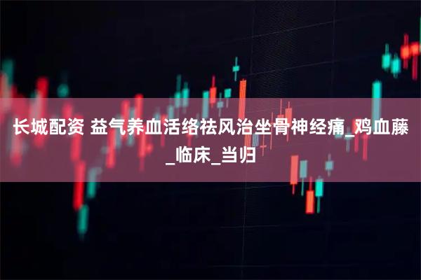 長城配資 益氣養(yǎng)血　活絡(luò)祛風(fēng)　治坐骨神經(jīng)痛_雞血藤_臨床_當(dāng)歸