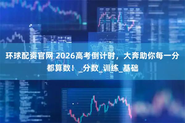 環球配資官網 2026高考倒計時，大奔助你每一分都算數！_分數_訓練_基礎
