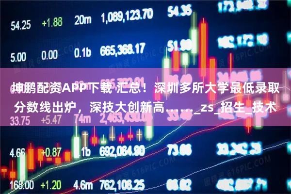 坤鵬配資APP下載 匯總！深圳多所大學最低錄取分數線出爐，深技大創新高……_zs_招生_技術