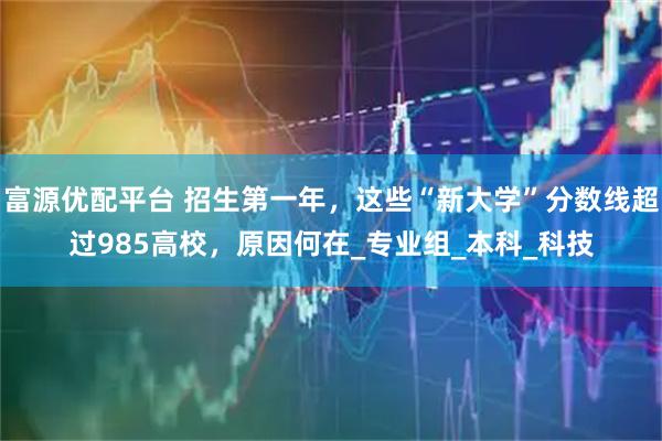 富源優(yōu)配平臺 招生第一年，這些“新大學”分數(shù)線超過985高校，原因何在_專業(yè)組_本科_科技
