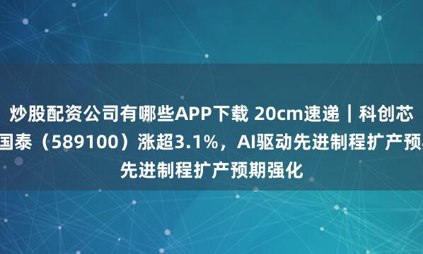 炒股配資公司有哪些APP下載 20cm速遞｜科創(chuàng)芯片ETF國泰（589100）漲超3.1%，AI驅動先進制程擴產預期強化