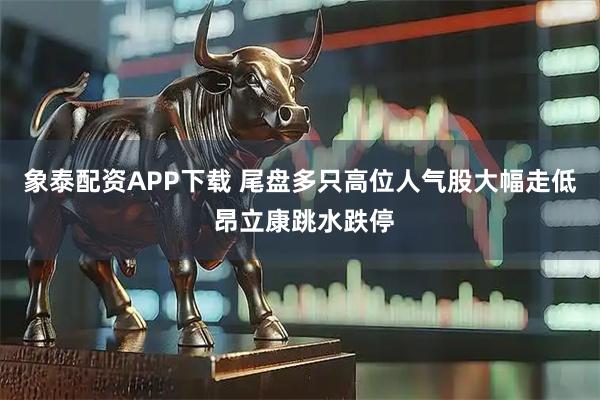 象泰配資APP下載 尾盤多只高位人氣股大幅走低 昂立康跳水跌停