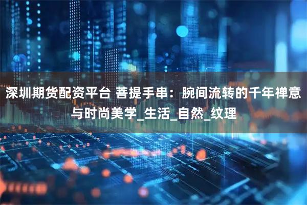 深圳期貨配資平臺 菩提手串：腕間流轉的千年禪意與時尚美學_生活_自然_紋理