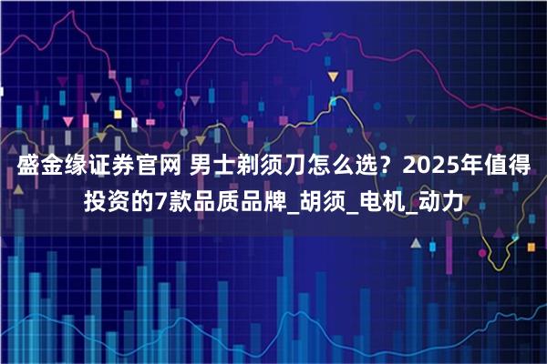 盛金緣證券官網 男士剃須刀怎么選？2025年值得投資的7款品質品牌_胡須_電機_動力
