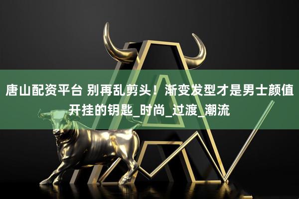 唐山配資平臺 別再亂剪頭！漸變發型才是男士顏值開掛的鑰匙_時尚_過渡_潮流