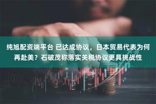 純旭配資端平臺(tái) 已達(dá)成協(xié)議，日本貿(mào)易代表為何再赴美？石破茂稱落實(shí)關(guān)稅協(xié)議更具挑戰(zhàn)性