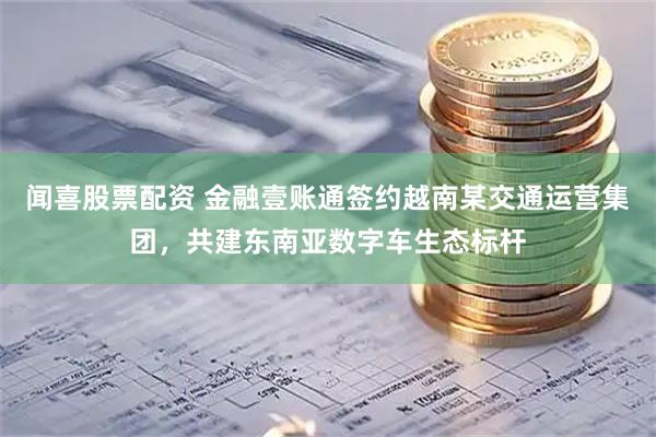 聞喜股票配資 金融壹賬通簽約越南某交通運(yùn)營集團(tuán)，共建東南亞數(shù)字車生態(tài)標(biāo)桿