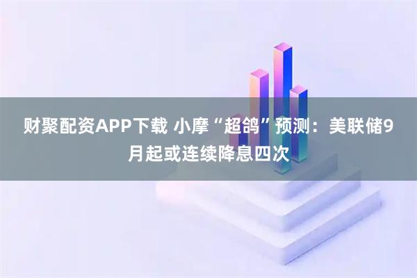 財(cái)聚配資APP下載 小摩“超鴿”預(yù)測(cè)：美聯(lián)儲(chǔ)9月起或連續(xù)降息四次