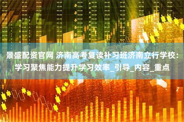景盛配資官網(wǎng) 濟(jì)南高考復(fù)讀補(bǔ)習(xí)班濟(jì)南立行學(xué)校：學(xué)習(xí)聚焦能力提升學(xué)習(xí)效率_引導(dǎo)_內(nèi)容_重點(diǎn)