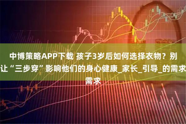 中博策略APP下載 孩子3歲后如何選擇衣物？別讓“三步穿”影響他們的身心健康_家長(zhǎng)_引導(dǎo)_的需求