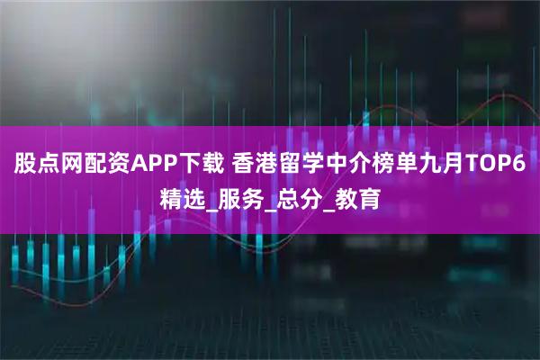 股點(diǎn)網(wǎng)配資APP下載 香港留學(xué)中介榜單九月TOP6精選_服務(wù)_總分_教育