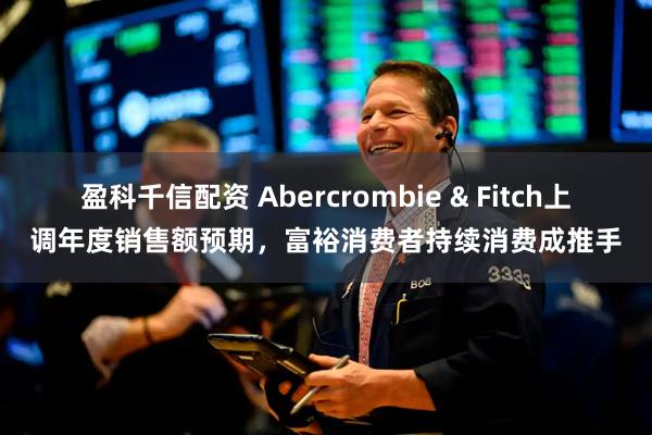 盈科千信配資 Abercrombie & Fitch上調年度銷售額預期，富裕消費者持續消費成推手