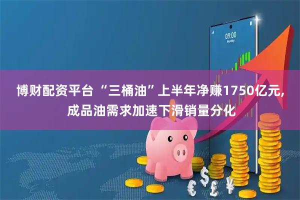 博財配資平臺 “三桶油”上半年凈賺1750億元, 成品油需求加速下滑銷量分化