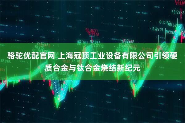 駱駝優(yōu)配官網(wǎng) 上海冠頂工業(yè)設(shè)備有限公司引領(lǐng)硬質(zhì)合金與鈦合金燒結(jié)新紀(jì)元