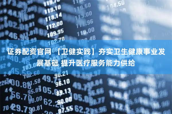證券配資官網(wǎng) 【衛(wèi)健實(shí)踐】夯實(shí)衛(wèi)生健康事業(yè)發(fā)展基礎(chǔ) 提升醫(yī)療服務(wù)能力供給