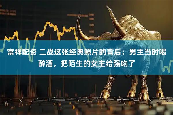 富祥配資 二戰(zhàn)這張經(jīng)典照片的背后：男主當(dāng)時(shí)喝醉酒，把陌生的女主給強(qiáng)吻了